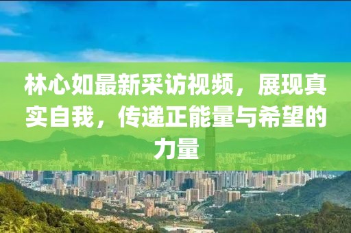 林心如最新采访视频，展现真实自我，传递正能量与希望的力量