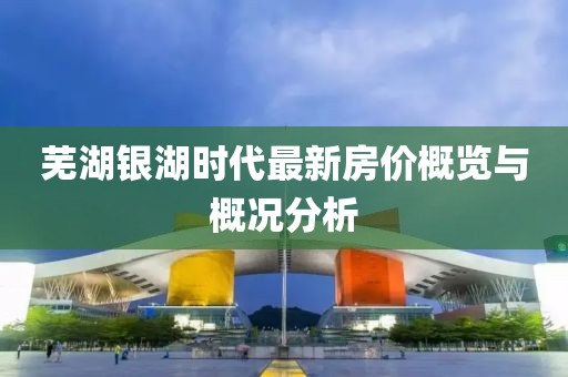 芜湖银湖时代最新房价概览与概况分析