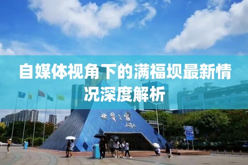 自媒体视角下的满福坝最新情况深度解析