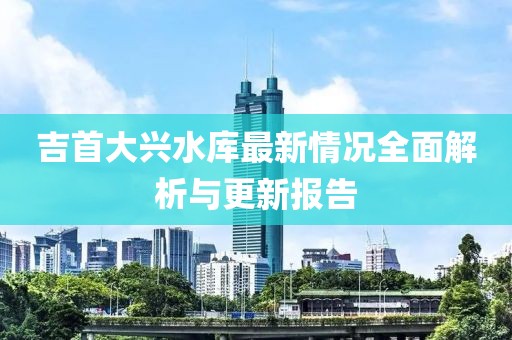 吉首大兴水库最新情况全面解析与更新报告