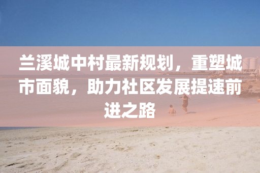 兰溪城中村最新规划，重塑城市面貌，助力社区发展提速前进之路