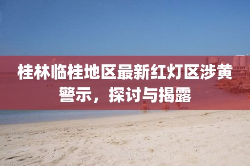桂林临桂地区最新红灯区涉黄警示，探讨与揭露