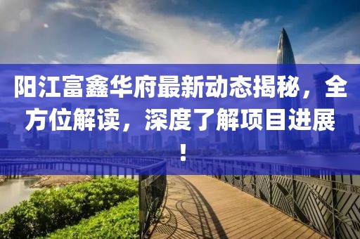 阳江富鑫华府最新动态揭秘，全方位解读，深度了解项目进展！