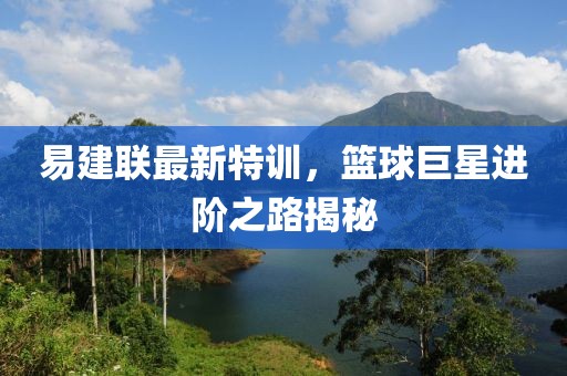 易建联最新特训，篮球巨星进阶之路揭秘