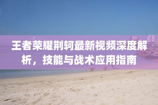 王者荣耀荆轲最新视频深度解析，技能与战术应用指南
