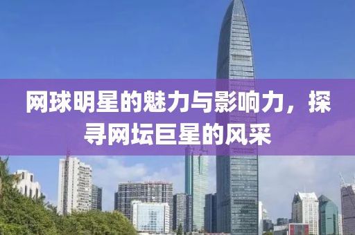 网球明星的魅力与影响力，探寻网坛巨星的风采