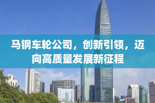 马钢车轮公司，创新引领，迈向高质量发展新征程