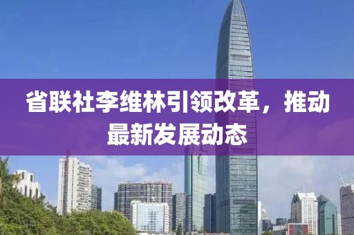 省联社李维林引领改革，推动最新发展动态