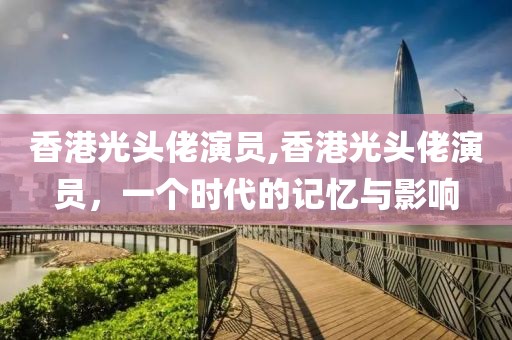 香港光头佬演员,香港光头佬演员，一个时代的记忆与影响