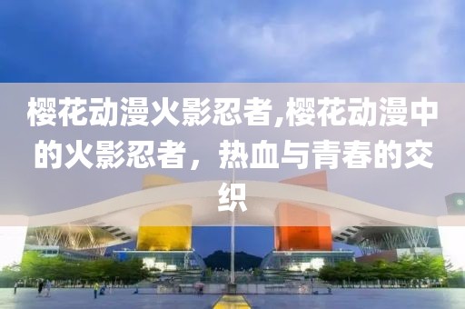 樱花动漫火影忍者,樱花动漫中的火影忍者，热血与青春的交织