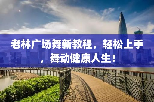 老林广场舞新教程，轻松上手，舞动健康人生！
