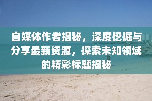 自媒体作者揭秘，深度挖掘与分享最新资源，探索未知领域的精彩标题揭秘