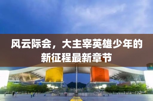 风云际会，大主宰英雄少年的新征程最新章节
