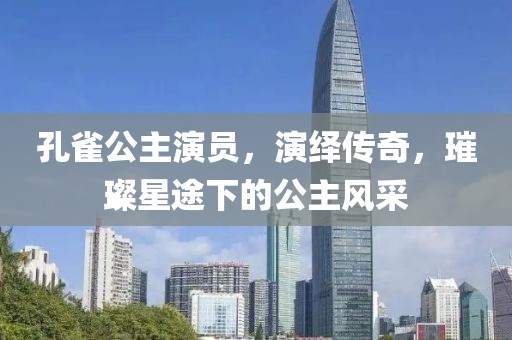 孔雀公主演员，演绎传奇，璀璨星途下的公主风采