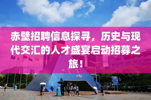 赤壁招聘信息探寻，历史与现代交汇的人才盛宴启动招募之旅！