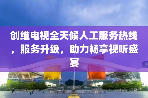 创维电视全天候人工服务热线，服务升级，助力畅享视听盛宴