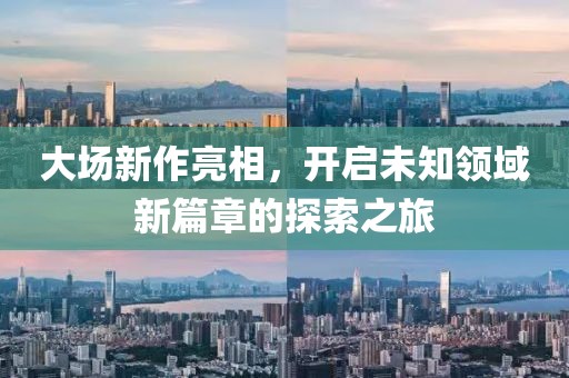 大场新作亮相，开启未知领域新篇章的探索之旅