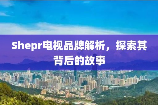Shepr电视品牌解析，探索其背后的故事