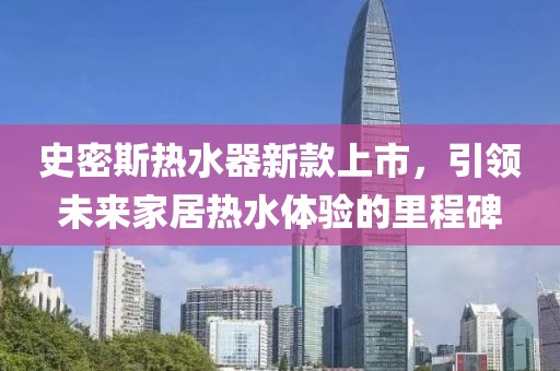 史密斯热水器新款上市，引领未来家居热水体验的里程碑