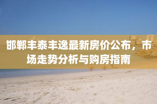 邯郸丰泰丰逸最新房价公布，市场走势分析与购房指南