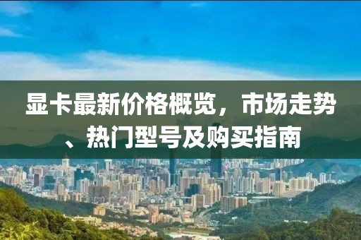 显卡最新价格概览，市场走势、热门型号及购买指南