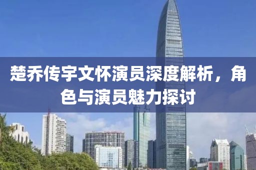 楚乔传宇文怀演员深度解析，角色与演员魅力探讨