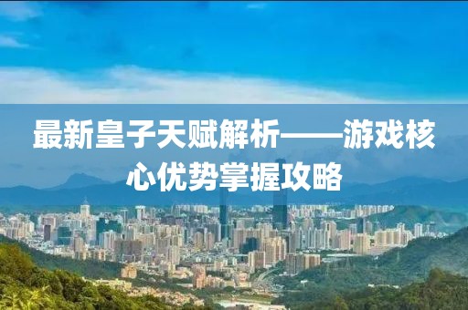 最新皇子天赋解析——游戏核心优势掌握攻略