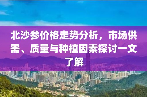 北沙参价格走势分析，市场供需、质量与种植因素探讨一文了解