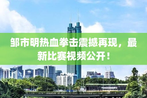 邹市明热血拳击震撼再现，最新比赛视频公开！