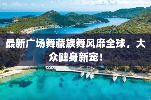 最新广场舞藏族舞风靡全球，大众健身新宠！