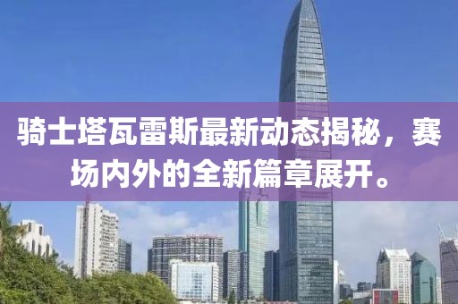 骑士塔瓦雷斯最新动态揭秘，赛场内外的全新篇章展开。
