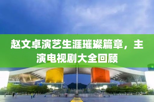 赵文卓演艺生涯璀璨篇章，主演电视剧大全回顾