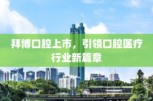 拜博口腔上市，引领口腔医疗行业新篇章