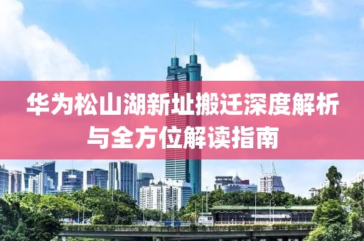 华为松山湖新址搬迁深度解析与全方位解读指南