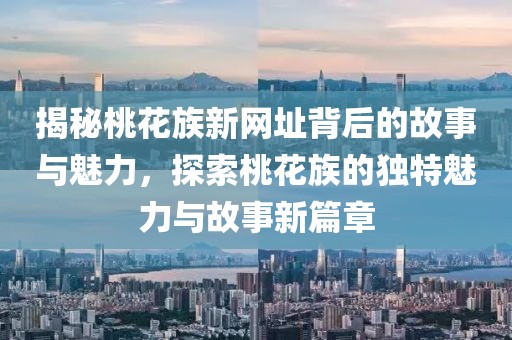 揭秘桃花族新网址背后的故事与魅力，探索桃花族的独特魅力与故事新篇章