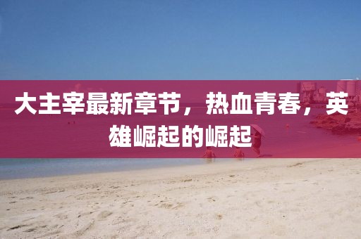 大主宰最新章节，热血青春，英雄崛起的崛起