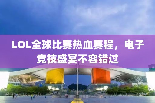 LOL全球比赛热血赛程，电子竞技盛宴不容错过