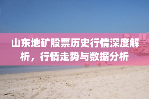 山东地矿股票历史行情深度解析，行情走势与数据分析