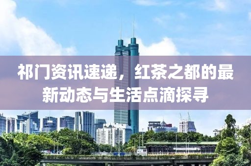 祁门资讯速递，红茶之都的最新动态与生活点滴探寻