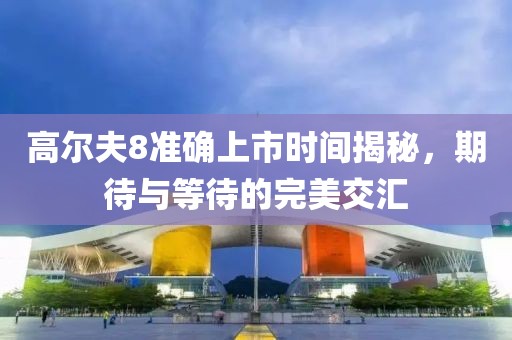 高尔夫8准确上市时间揭秘，期待与等待的完美交汇