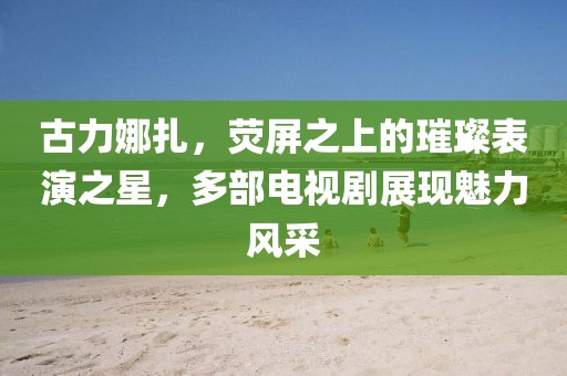 古力娜扎，荧屏之上的璀璨表演之星，多部电视剧展现魅力风采