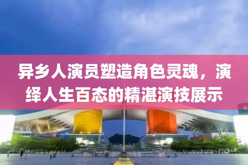 异乡人演员塑造角色灵魂，演绎人生百态的精湛演技展示