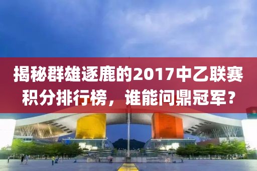 揭秘群雄逐鹿的2017中乙联赛积分排行榜，谁能问鼎冠军？