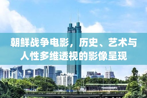 朝鲜战争电影，历史、艺术与人性多维透视的影像呈现