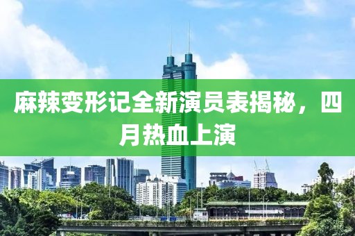 麻辣变形记全新演员表揭秘，四月热血上演