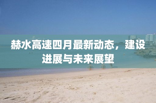 赫水高速四月最新动态，建设进展与未来展望