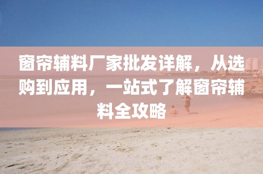窗帘辅料厂家批发详解，从选购到应用，一站式了解窗帘辅料全攻略
