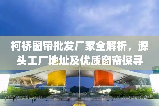 柯桥窗帘批发厂家全解析，源头工厂地址及优质窗帘探寻