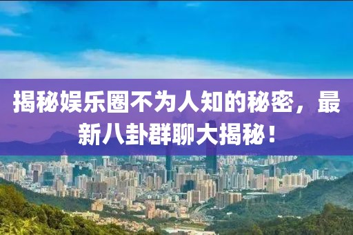 揭秘娱乐圈不为人知的秘密，最新八卦群聊大揭秘！