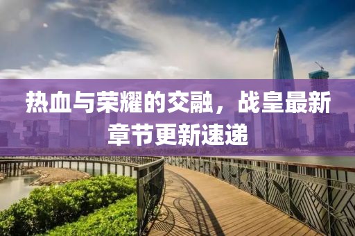 热血与荣耀的交融，战皇最新章节更新速递